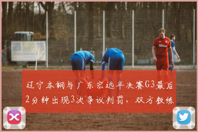 辽宁本钢与广东宏远半决赛G3最后2分钟出现3次争议判罚，双方教练均不满
