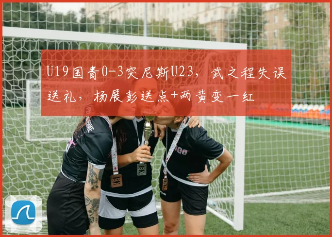 U19国青0-3突尼斯U23，武之程失误送礼，杨展彭送点+两黄变一红